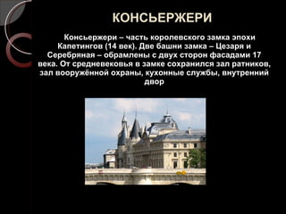 КОНСЬЕРЖЕРИ Консьержери – часть королевского замка эпохи Капетингов (14 век). Две башни замка – Цезаря и Серебряная – обрамлены с двух сторон фасадами 17 века. От средневековья в замке сохранился зал ратников, зал вооружённой охраны, кухонные службы, внутренний двор 