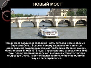 НОВЫЙ МОСТ Новый мост соединяет западную часть острова Сите с обеими берегами Сены. Вопреки своему названию он является старейшим из сохранившихся мостов Парижа. Первый камень был заложен 31 мая 1578 года. Строительство завершено в 1606 году. Проект моста принадлежал выдающемуся архитектору Андруэ дю Серсо.  Мост оказался настолько прочным, что ни разу не перестраивался. 