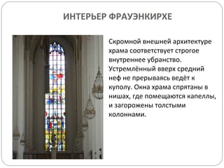 ИНТЕРЬЕР ФРАУЭНКИРХЕ Скромной внешней архитектуре храма соответствует строгое внутреннее убранство. Устремлённый вверх средний неф не прерываясь ведёт к куполу. Окна храма спрятаны в нишах, где помещаются капеллы, и загорожены толстыми колоннами. 