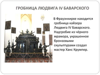 ГРОБНИЦА ЛЮДВИГА  IV  БАВАРСКОГО В Фрауэнкирхе находится гробница кайзера Людвига  IV  Баварского .  Надгробие из чёрного мрамора, украшенное бронзовыми скульптурами создал мастер Ханс Крумпер. 