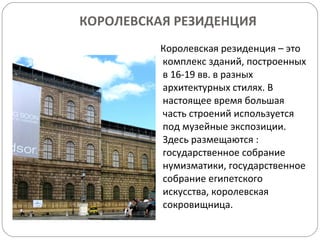 КОРОЛЕВСКАЯ РЕЗИДЕНЦИЯ Королевская резиденция – это комплекс зданий, построенных в 16-19 вв. в разных архитектурных стилях. В настоящее время большая часть строений используется под музейные экспозиции.  Здесь размещаются : государственное собрание нумизматики, государственное собрание египетского искусства, королевская сокровищница. 