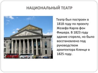 НАЦИОНАЛЬНЫЙ ТЕАТР Театр был построен в 1818 году по проекту Жозефа Карла фон Фишера. В 1823 году здание сгорело, но было восстановлено под руководством архитектора Кленце в 1825 году.  