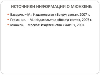 ИСТОЧНИКИ ИНФОРМАЦИИ О МЮНХЕНЕ: Бавария. – М.: Издательство «Вокруг света», 2007 г. Германия. – М.: Издательство «Вокруг света», 2007 г. Мюнхен. – Москва: Издательство «ФАИР», 2007. 