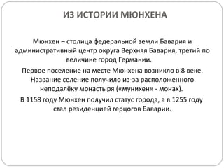ИЗ ИСТОРИИ МЮНХЕНА Мюнхен – столица федеральной земли Бавария и административный центр округа Верхняя Бавария, третий по величине город Германии.  Первое поселение на месте Мюнхена возникло в 8 веке. Название селение получило из-за расположенного неподалёку монастыря («мунихен» - монах).  В 1158 году Мюнхен получил статус города, а в 1255 году  стал резиденцией герцогов Баварии. 