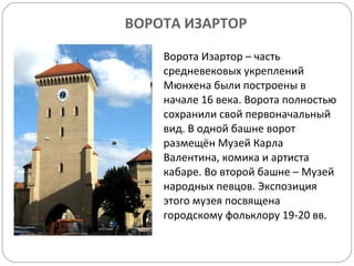 ВОРОТА ИЗАРТОР Ворота Изартор – часть средневековых укреплений Мюнхена были построены в начале 16 века. Ворота полностью сохранили свой первоначальный вид. В одной башне ворот размещён Музей Карла Валентина, комика и артиста кабаре. Во второй башне – Музей народных певцов. Экспозиция этого музея посвящена городскому фольклору 19-20 вв. 