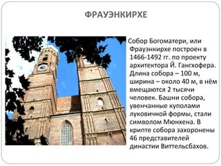 ФРАУЭНКИРХЕ Собор Богоматери, или Фрауэнкирхе построен в 1466-1492 гг. по проекту архитектора Й. Гангхофера. Длина собора – 100 м, ширина – около 40 м, в нём вмещаются 2 тысячи человек. Башни собора, увенчанные куполами луковичной формы, стали  символом Мюнхена. В крипте собора захоронены 46 представителей династии Виттельсбахов. 