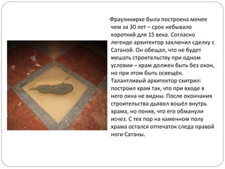 Фрауэнкирхе была построена менее чем за 30 лет – срок небывало короткий для 15 века. Согласно легенде архитектор заключил сделку с Сатаной. Он обещал, что не будет мешать строительству при одном условии – храм должен быть без окон, но при этом быть освещён. Талантливый архитектор схитрил: построил храм так, что при входе в него окна не видны. После окончания строительства дьявол вошёл внутрь храма, но поняв, что его обманули исчез. С тех пор на каменном полу храма остался отпечаток следа правой ноги Сатаны. 