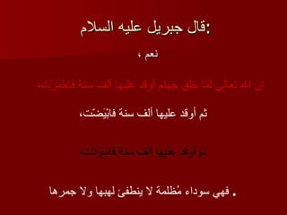 قال   جبريل عليه السلام  : نعم ، إن الله تعالى لمّا خلق جهنم أوقد عليها ألف سنة فاحْمَرّت،   ثم أوقد عليها ألف سنة فابْيَضّت،   ثم أوقد عليها ألف سنة فاسْوَدّت،   فهي سوداء مُظلمة لا ينطفئ لهبها ولا جمرها   .  