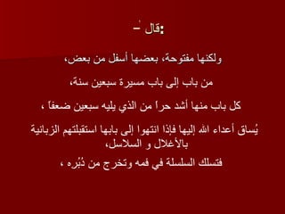 قال  :   ولكنها مفتوحة، بعضها أسفل من بعض،   لا من باب إلى باب مسيرة سبعين سنة،   كل باب منها أشد حراً من الذي يليه سبعين ضعفاً ،   يُساق أعداء الله إليها فإذا انتهوا إلى بابها استقبلتهم الزبانية بالأغلال و السلاسل،   فتسلك السلسلة في فمه وتخرج من دُبُرِه ،   