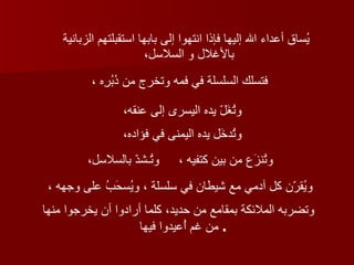 يُساق أعداء الله إليها فإذا انتهوا إلى بابها استقبلتهم الزبانية بالأغلال و السلاسل،   فتسلك السلسلة في فمه وتخرج من دُبُرِه ،   وتُغَلّ يده اليسرى إلى عنقه،   وتُدخَل يده اليمنى في فؤاده،   وتُنزَع من بين كتفيه ، وتُـشدّ بالسلاسل،   ويُقرّن كل آدمي مع شيطان في سلسلة ، ويُسحَبُ على وجهه ،  وتضربه الملائكة بمقامع من حديد، كلما أرادوا أن يخرجوا منها من غم أُعيدوا فيها   .  