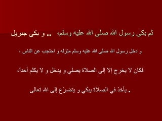 ثم بكى رسول الله صلى الله عليه وسلم،   و دخل رسول الله صلى الله عليه وسلم منزله و احتجب عن الناس ،   و بكى جبريل   ..   فكان لا يخرج إلا إلى الصلاة يصلي و يدخل و لا يكلم أحداً،   يأخذ في الصلاة يبكي و يتضرّع إلى الله تعالى   .  