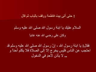 حتى أتى بيت فاطمة ووقف بالباب ثم قال :  السلام عليك يا ابنة رسول الله صلى الله عليه وسلم   وكان علي رضي الله عنه غائباً   فقال :  يا ابنة رسول الله ، إنّ رسول الله صلى الله عليه وسلم قد احتجب عن الناس فليس يخرج إلا إلى الصلاة فلا يكلم أحداً و لا يأذن لأحدٍ في الدخول   ..  