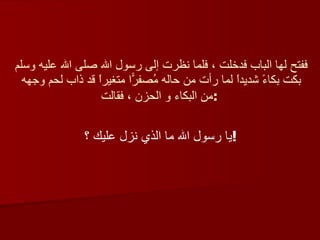 ففتح لها الباب فدخلت ، فلما نظرت إلى رسول الله صلى الله عليه وسلم بكت بكاءً شديداً لما رأت من حاله مُصفرّاً متغيراً قد ذاب لحم وجهه من البكاء و الحزن ، فقالت :   يا رسول الله ما الذي نزل عليك ؟ !   