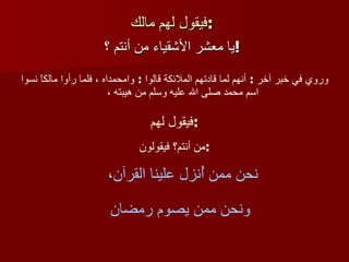 فيقول لهم مالك :   يا معشر الأشقياء من أنتم ؟ !   وروي في خبر آخر   :  أنهم لما قادتهم الملائكة قالوا  :  وامحمداه ، فلما رأوا مالكاً نسوا اسم محمد صلى الله عليه وسلم من هيبته ،  فيقول لهم  :   من أنتم؟ فيقولون : نحن ممن أُنزل علينا القرآن،  ونحن ممن يصوم رمضان 