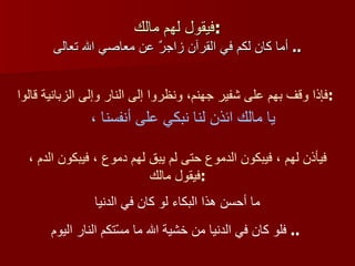فيقول لهم مالك : أما كان لكم في القرآن زاجرٌ عن معاصي الله تعالى   ..  فإذا وقف بهم على شفير جهنم، ونظروا إلى النار وإلى الزبانية قالوا : يا مالك ائذن لنا نبكي على أنفسنا ،  فيأذن لهم ، فيبكون الدموع حتى لم يبق لهم دموع ، فيبكون الدم ، فيقول مالك : ما أحسن هذا البكاء لو كان في الدنيا فلو كان في الدنيا من خشية الله ما مسّتكم النار اليوم   ..  