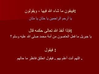 فيبقون ما شاء الله فيها ، ويقولون : يا أرحم الراحمين يا حنّان يا منّان فإذا أنفذ الله تعالى حكمه قال : يا جبريل ما فعل العاصون من أمة محمد صلى الله عليه وسلم ؟  فيقول :  اللهم أنت أعلم بهم  .  فيقول انطلق فانظر ما حالهم   .  