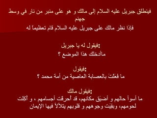 فينطلق جبريل عليه السلام إلى مالك و هو على منبر من نار في وسط جهنم فإذا نظر مالك على جبريل عليه السلام قام تعظيماً له فيقول له يا جبريل  : ماأدخلك هذا الموضع ؟  فيقول : فيقول مالك : ما فَعَلْتَ بالعصابة العاصية من أمة محمد ؟  ما أسوأ حالهم و أضيَق مكانهم، قد أُحرِقَت أجسامهم ، و أُكِلَت لحومهم، وبقِيَت وجوههم و قلوبهم يتلألأ فيها الإيمان 