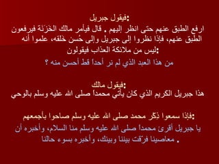 فيقول جبريل : ارفع الطبق عنهم حتى انظر إليهم  .  قال فيأمر مالك الخَزَنَة فيرفعون الطبق عنهم، فإذا نظروا إلى جبريل وإلى حُسن خَلقه، علموا أنه ليس من ملائكة العذاب فيقولون  : من هذا العبد الذي لم نر أحداً قط أحسن منه ؟  فيقول مالك  : هذا جبريل الكريم الذي كان يأتي محمداً صلى الله عليه وسلم بالوحي فإذا سمعوا ذِكْر محمد صلى الله عليه وسلم صاحوا بأجمعهم  : يا جبريل أقرئ محمداً صلى الله عليه وسلم منا السلام، وأخبره أن معاصينا فرّقت بيننا وبينك، وأخبره بسوء حالنا   .  