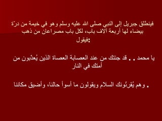 فينطلق جبريل إلى النبي صلى الله عليه وسلم وهو في خيمة من درّة بيضاء لها أربعة آلاف باب، لكل باب مصراعان من ذهب فيقول  : يا محمد  . .  قد جئتك من عند العصابة العصاة الذين يُعذّبون من أمتك في النار وهم يُقرِئُونك السلام ويقولون ما أسوأ حالنا، وأضيق مكاننا   .  