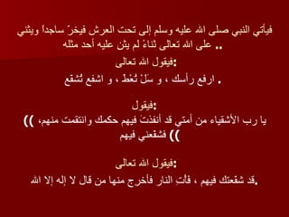 فيأتي النبي صلى الله عليه وسلم إلى تحت العرش فيخرّ ساجداً ويثني على الله تعالى ثناءً لم يثنِ عليه أحد مثله   ..  فيقول الله تعالى  : ارفع رأسك ، و سَلْ تُعْطَ ، و اشفع تُشفّع   .  فيقول : ((  يا رب الأشقياء من أمتي قد أنفذتَ فيهم حكمك وانتقمت منهم، فشفّعني فيهم   (( فيقول الله تعالى  : قد شفّعتك فيهم ، فَأْتِ النار فأخرِج منها من قال لا إله إلا الله  .   