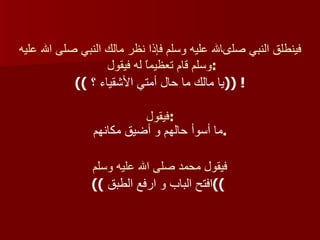 فينطلق النبي صلىالله عليه وسلم فإذا نظر مالك النبي صلى الله عليه وسلم قام تعظيماً له فيقول  : ((  يا مالك ما حال أمتي الأشقياء ؟ ! (( فيقول : ما أسوأ حالهم و أضيق مكانهم  .  فيقول محمد صلى الله عليه وسلم ((  افتح الباب و ارفع الطبق ))   