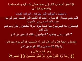 فإذا نظر أصحاب النار إلى محمد صلى الله عليه وسلم صاحوا بأجمعهم فيقولون  : يا محمد ، أَحْرَقت النار جلودنا و أحرقت أكبادنا فيُخرجهم جميعاً و قد صاروا فحماً قد أكلتهم النار فينطلق بهم إلى نهر بباب الجنة يسمى نهر الحيوان فيغتسلون منه فيخرجون منه شباباً جُرْدَاً مُرْدَاً مُكحّلين و كأنّ وجوههم مثل القمر  مكتوب على جباههم  " الجهنّميون عتقاء الرحمن من النار " فيدخلون الجنة فإذا رأى أهل النار أن المسلمين قد أُخرجوا منها قالوا : يا ليتنا كنا مسلمين وكنا نخرج من النار وهو قوله تعالى   :  }  رُبّمَا يَوَدُّ الَّذِينَ كَفََرَواْ لَوْ كَانُواْ مُسْلِمِينَ  {  [  الحجر :2  ] 
