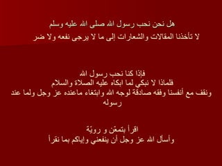 هل نحن نحب رسول الله صلى الله عليه وسلم  اقرأ بتمعّن و رويّة   و أسأل الله عز وجل أن ينفعني وإياكم بما نقر أ فإذا كنا نحب رسول الله  لا تأخذنا المقالات والشعارات إلى ما لا يرجى نفعه ولا ضر  فلماذا لا نبكي لما ابكاه عليه الصلاة والسلام  ونقف مع أنفسنا وفقه صادقة لوجه الله وابتغاء ماعنده عز وجل ولما عند رسوله  