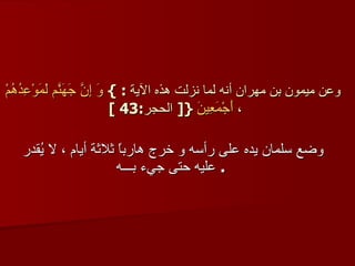 وعن ميمون بن مهران أنه لما نزلت هذه الآية   : }  وَ إِنَّ جَهَنّمَ لَمَوْعِدُهُمْ أَجْمَعِينَ   { [  الحجر :43 ]  ،  وضع سلمان يده على رأسه و خرج هارباً ثلاثة أيام ، لا يُقدر عليه حتى جيء بـــه   .  