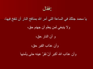 فقال : يا محمد جئتُكَ في الساعة التي أمر الله بمنافخ النار أن تنفخ فيها،   ولا ينبغي لمن يعلم أن جهنم حق،   و أن النار حق،   وأن عذاب القبر حق،   وأن عذاب الله أكبر أنْ تقرّ عينه حتى يأمنها   
