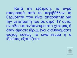 Κατά την εξάτμιση, το υγρό απορροφά από το περιβάλλον τη θερμότητα που είναι απαραίτητη για την μετατροπή του σε ατμό. Γι' αυτό, αν ρίξουμε οινόπνευμα στο χέρι μας ή όταν είμαστε ιδρωμένοι αισθανόμαστε ψύχος καθώς το οινόπνευμα ή ο ιδρώτας εξατμίζεται.  
