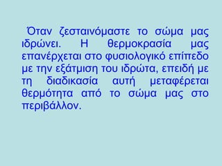 Όταν ζεσταινόμαστε το σώμα μας ιδρώνει. Η θερμοκρασία μας επανέρχεται στο φυσιολογικό επίπεδο με την εξάτμιση του ιδρώτα, επειδή με τη διαδικασία αυτή μεταφέρεται θερμότητα από το σώμα μας στο περιβάλλον.  