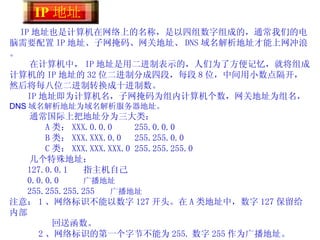 IP 地址也是计算机在网络上的名称，是以四组数字组成的，通常我们的电脑需要配置 IP 地址、子网掩码、网关地址、 DNS 域名解析地址才能上网冲浪。 在计算机中， IP 地址是用二进制表示的，人们为了方便记忆，就将组成计算机的 IP 地址的 32 位二进制分成四段，每段 8 位，中间用小数点隔开，然后将每八位二进制转换成十进制数。 IP 地址即为计算机名，子网掩码为组内计算机个数，网关地址为组名，  DNS 域名解析地址为域名解析服务器地址。 通常国际上把地址分为三大类： A 类： XXX.0.0.0  255.0.0.0 B 类： XXX.XXX.0.0  255.255.0.0 C 类： XXX.XXX.XXX.0 255.255.255.0 几个特殊地址： 127.0.0.1  指主机自己 0.0.0.0  广播地址 255.255.255.255  广播地址 注意： 1 、网络标识不能以数字 127 开头。在 A 类地址中，数字 127 保留给内部  回送函数。    2 、网络标识的第一个字节不能为 255. 数字 255 作为广播地址。   3 、网络标识的第一个字节不能为“ 0” ，“ 0” 表示该地址是本地主机，不 能传送。 IP 地址  