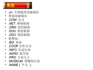 .cn  中国地理顶级域名 类别顶级域名 .COM  公司 .NET  网络机构 .ORG  组织机构 .EDU  教育机构 .GOV  政府机构 新增加 : .BIZ  商业 .COOP 合作公司 .INFO  信息行业 .AERO  航空业 .PRO  专业人士 .MUSEUM  博物馆行业 .NAME (  个人  ) 域名类别 