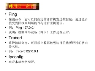 Ping 探测命令，它可以向指定的计算机发送数据包，通过能否接受到回执来判断能否与这台主机通信。 例： Ping 127.0.0.1  说明：检测网络设备（网卡）工作是否正常。 Tracert 路径追踪命令，可显示出数据包到达目的地所经过的路由器名称。 例： tracert 127.0.0.1 Ipconfig 察看本机网络配置。 常用网络命令  