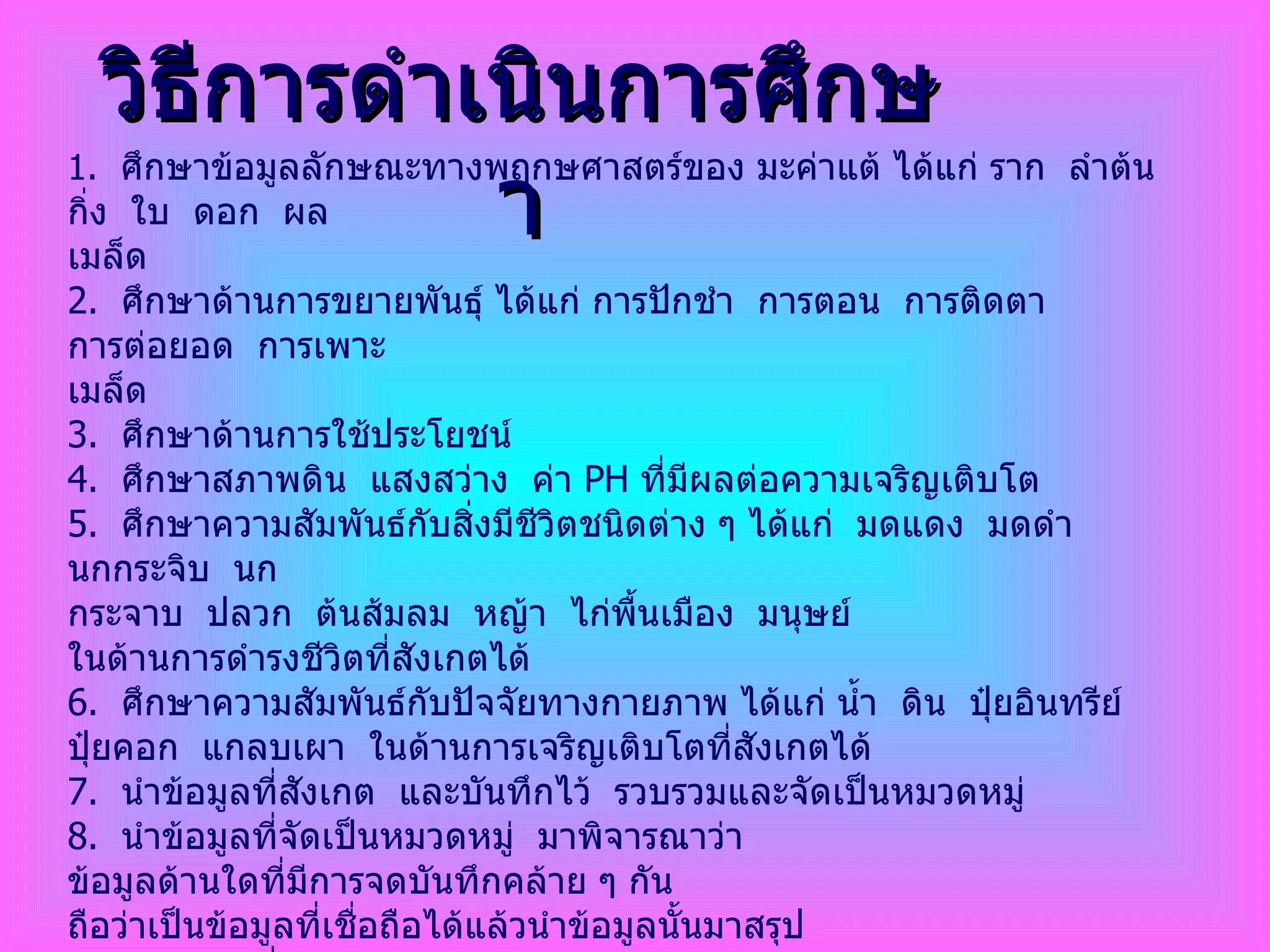 วิธีการดำเนินการศึกษา 1 .  ศึกษาข้อมูลลักษณะทางพฤกษศาสตร์ของ มะค่าแต้ ได้แก่ ราก  ลำต้น  กิ่ง  ใบ  ดอก  ผล  เมล็ด 2.  ศึกษาด้านการขยายพันธุ์ ได้แก่ การปักชำ  การตอน  การติดตา  การต่อยอด  การเพาะ เมล็ด  3.  ศึกษาด้านการใช้ประโยชน์  4.  ศึกษาสภาพดิน  แสงสว่าง  ค่า  PH  ที่มีผลต่อความเจริญเติบโต 5.  ศึกษาความสัมพันธ์กับสิ่งมีชีวิตชนิดต่าง ๆ ได้แก่  มดแดง  มดดำ  นกกระจิบ  นก กระจาบ  ปลวก  ต้นส้มลม  หญ้า  ไก่พื้นเมือง  มนุษย์ ในด้านการดำรงชีวิตที่สังเกตได้  6.  ศึกษาความสัมพันธ์กับปัจจัยทางกายภาพ ได้แก่ น้ำ  ดิน  ปุ๋ยอินทรีย์  ปุ๋ยคอก  แกลบเผา  ในด้านการเจริญเติบโตที่สังเกตได้ 7.  นำข้อมูลที่สังเกต  และบันทึกไว้  รวบรวมและจัดเป็นหมวดหมู่ 8.  นำข้อมูลที่จัดเป็นหมวดหมู่  มาพิจารณาว่า ข้อมูลด้านใดที่มีการจดบันทึกคล้าย ๆ กัน  ถือว่าเป็นข้อมูลที่เชื่อถือได้แล้วนำข้อมูลนั้นมาสรุป 9.  นำข้อมูลที่สรุปจากการศึกษามาตรวจความถูกต้อง และตรวจสอบกับเอกสารทางวิชาการที่ศึกษาไว้แล้ว  เพื่อให้ได้ข้อมูลที่ถูกต้องและเชื่อถือได้ 10.  จัดทำเอกสารเป็นรูปเล่มที่สมบูรณ์  