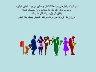 بع البيت والأرض، واعطنا المال واسكن في بيت الابن البكر، وسوف نوفر لك كل ما تحتاجه ولن ينقصك شيئا“ . وافق الرجل، وباع كل ما يملك ووزع كل ثروته بين أولاده وانتقل للعيش ببيت ابنه البكر . 