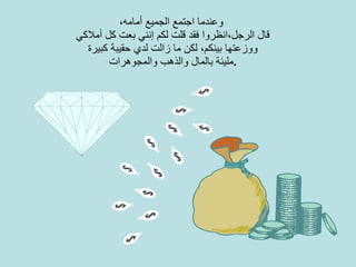 وعندما اجتمع الجميع أمامه،   قال الرجل،انظروا فقد قلت لكم إنني بعت   كل أملاكي ووزعتها بينكم، لكن ما زالت لدي حقيبة كبيرة مليئة بالمال والذهب والمجوهرات . 