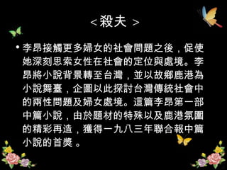 < 殺夫 > 李昂接觸更多婦女的社會問題之後，促使她深刻思索女性在社會的定位與處境。李昂將小說背景轉至台灣，並以故鄉鹿港為小說舞臺，企圖以此探討台灣傳統社會中的兩性問題及婦女處境。這篇李昂第一部中篇小說，由於題材的特殊以及鹿港氛圍的精彩再造，獲得一九八三年聯合報中篇小說的首獎 。 