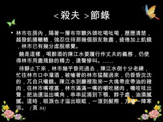 < 殺夫 > 節錄 林市在房內，隔著一層布帘聽外頭吃喝吆喝，歷歷清楚，越發飢腸轆轆，強忍住待那幾個朋友散盡，疲倦加上飢餓，林市已有幾分虛脫感覺。 饒是這樣，喝醉酒的陳江水要履行作丈夫的義務，仍使得林市用盡殘餘的精力，連聲慘叫。…… 待靜止下來，林市幾乎昏死過去，陳江水倒十分老練，忙往林市口中灌酒，被嗆著的林市猛醒過來，仍昏昏沈沈的，兀自只嚷餓。陳江水到廳裡取來一大塊帶皮帶油的豬肉，往林市嘴裡塞，林市滿滿一嘴的嚼吃豬肉，嘰吱吱出聲，肥油還溢出嘴角，串串延滴到下顎、脖子處，油濕膩膩。這時，眼淚也才溢出眼眶，一滾到髮際，方是一陣寒涼。  ( 頁 84)  