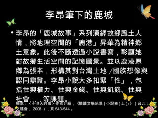 李昂筆下的鹿城 李昂的「鹿城故事」系列演繹故鄉風土人情，將地理空間的「鹿港」昇華為精神鄉土意象。此後不斷透過小說書寫，彰顯她對故鄉生活空間的記憶圖景。並以鹿港原鄉為張本，形構其對台灣土地 / 國族想像與認同辯證。李昂小說大多扣緊「性」，包括性與權力、性與金錢、性與飢餓、性與社會… .. 等課題。 楊翠：＜不見天的鬼＞作者介紹，《閱讀文學地景 ( 小說卷 ( 上 )) 》（台北：文建會， 2008 ），頁 543-544 。 