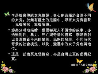 李昂拾棄傳統女鬼傳說，專心創造屬於台灣不同的女鬼。於無有疆土的鬼國中，眾家女鬼齊發聲，鬼聲啾啾，眾聲喧譁。  節奏分明地描繪一個個嚇死人不償命的故事，亦透過對性、暴力、死亡與奇情的描寫，李昂折射出台灣數百年來的墾荒、民族的發展、不同時代背景的社會境況，以及，變遷中的女子角色與地位。  這是一部幽冥鬼怪傳奇，亦是台灣史頁的虛構紀實。  摘錄自「九歌文學網」 