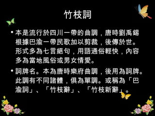 竹枝詞 本是流行於四川一帶的曲調，唐時劉禹錫根據巴渝一帶民歌加以剪裁，後傳於世。形式多為七言絕句，用語通俗輕快，內容多為當地風俗或男女情愛。 詞牌名。本為唐時樂府曲調，後用為詞牌。此調有不同諸體，俱為單調。或稱為「巴渝詞」、「竹枝辭」、「竹枝新辭」。  