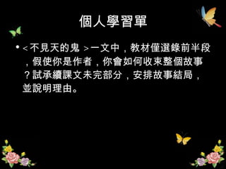 個人學習單 < 不見天的鬼 > 一文中，教材僅選錄前半段，假使你是作者，你會如何收束整個故事？試承續課文未完部分，安排故事結局，並說明理由。 