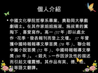 個人介紹 中國文化學院哲學系畢業、奧勒岡大學戲劇碩士。在其作家姐姐施淑、施叔青的薰陶下，喜愛寫作。高一 (57 年 ) 即以處女作 " 花季 "  發表報刊而登上文壇。 57  年曾獲中國時報報導文學首獎 (70  年 ) 、聯合報中篇小說首獎 (72  年 ) 、中國時報報導文學獎 (80  年 ) 。 < 殺夫 > 一作因涉及性的描述而引起文壇震憾。其作品有英、德、法、日等語文翻譯。  