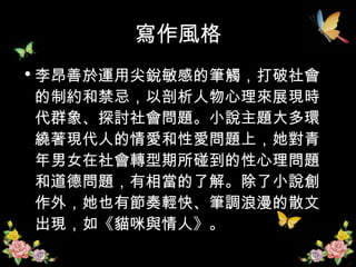 寫作風格 李昂善於運用尖銳敏感的筆觸，打破社會的制約和禁忌，以剖析人物心理來展現時代群象、探討社會問題。小說主題大多環繞著現代人的情愛和性愛問題上，她對青年男女在社會轉型期所碰到的性心理問題和道德問題，有相當的了解。除了小說創作外，她也有節奏輕快、筆調浪漫的散文出現，如《貓咪與情人》。  