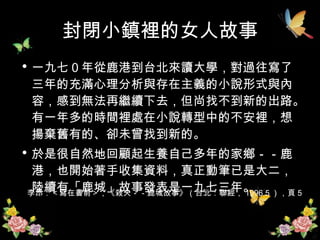 封閉小鎮裡的女人故事 一九七０年從鹿港到台北來讀大學，對過往寫了三年的充滿心理分析與存在主義的小說形式與內容，感到無法再繼續下去，但尚找不到新的出路。有一年多的時間裡處在小說轉型中的不安裡，想揚棄舊有的、卻未曾找到新的。 於是很自然地回顧起生養自己多年的家鄉－－鹿港，也開始著手收集資料，真正動筆已是大二，陸續有「鹿城」故事發表是一九七三年。 李昂：＜寫在書前＞，《殺夫－－鹿城故事》（台北：聯經， 1996.5 ），頁 5  