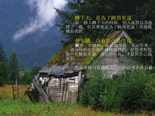 蹲下去，是為了跳得更遠 當一個人蹲下去的時候，別人或許以為他矮了一截，但其實他是為了跳得更遠！用規模換取視野。 發牢騷，只有自己最受傷 要掙脫牢騷族，就必須學習「正面思考」，遇到挫折先想辦法轉移注意力，把思考焦點集中在解決方案，找出如何做，才是對自己最有利。 負面情緒只有殺傷力，正面思考才有力量。 