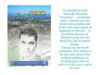 We decided to build &quot;Nimrod's Mountain Viewpoint&quot; – a memorial park, a lookout over the breath-taking Galilee and Golan views and a point of departure to travelers – in Rosh Pina, because of Nimrod's great love for Rosh Pina and its natural beauty. Nimrod was the fourth generation of his family to be born and raised in the northern settlement; he loved the place and was tied to it with every cord of his soul. 
