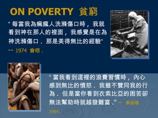 “ 每當我為痲瘋人洗滌傷口時 ,  我就看到神在那人的裡面 ,  我感覺是在為神洗滌傷口 .  那是美得無比的經驗“   --  1974  會晤 .   ON POVERTY  貧窮 “ 當我看到這裡的浪費習慣時 ,  內心感到無比的憤怒 .  我雖不贊同我的行為 .  但是當你看到衣索比亞的困苦卻無法幫助時就越發難當 .”   –   華盛頓  1984.   