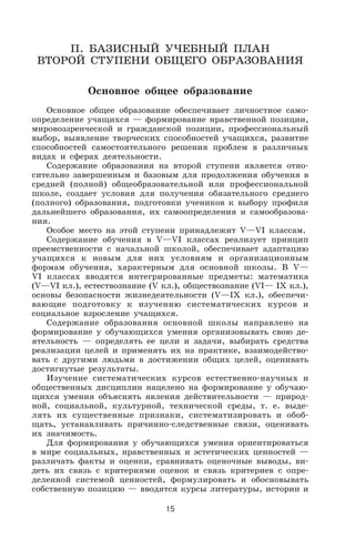 П. БАЗИСНЫЙ УЧЕБНЫЙ ПЛАН
ВТОРОЙ СТУПЕНИ ОБЩЕГО ОБРАЗОВАНИЯ
Основное общее образование
Основное общее образование обеспечивает личностное само
определение учащихся — формирование нравственной позиции,
мировоззренческой и гражданской позиции, профессиональный
выбор, выявление творческих способностей учащихся, развитие
способностей самостоятельного решения проблем в различных
видах и сферах деятельности.
Содержание образования на второй ступени является отно
сительно завершенным и базовым для продолжения обучения в
средней (полной) общеобразовательной или профессиональной
школе, создает условия для получения обязательного среднего
(полного) образования, подготовки учеников к выбору профиля
дальнейшего образования, их самоопределения и самообразова
ния.
Особое место на этой ступени принадлежит V—VI классам.
Содержание обучения в V—VI классах реализует принцип
преемственности с начальной школой, обеспечивает адаптацию
учащихся к новым для них условиям и организационным
формам обучения, характерным для основной школы. В V—
VI классах вводятся интегрированные предметы: математика
(V—VI кл.), естествознание (V кл.), обществознание (VI— IX кл.),
основы безопасности жизнедеятельности (V—IX кл.), обеспечи
вающие подготовку к изучению систематических курсов и
социальное взросление учащихся.
Содержание образования основной школы направлено на
формирование у обучающихся умения организовывать свою де
ятельность — определять ее цели и задачи, выбирать средства
реализации целей и применять их на практике, взаимодейство
вать с другими людьми в достижении общих целей, оценивать
достигнутые результаты.
Изучение систематических курсов естественно научных и
общественных дисциплин нацелено на формирование у обучаю
щихся умения объяснять явления действительности — природ
ной, социальной, культурной, технической среды, т. е. выде
лять их существенные признаки, систематизировать и обоб
щать, устанавливать причинно следственные связи, оценивать
их значимость.
Для формирования у обучающихся умения ориентироваться
в мире социальных, нравственных и эстетических ценностей —
различать факты и оценки, сравнивать оценочные выводы, ви
деть их связь с критериями оценок и связь критериев с опре
деленной системой ценностей, формулировать и обосновывать
собственную позицию — вводятся курсы литературы, истории и
15
 